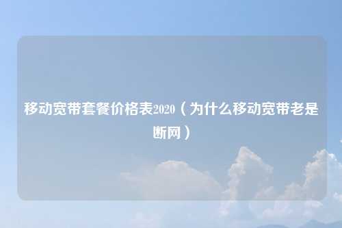 移动宽带套餐价格表2020(为什么移动宽带老是断网)