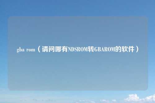 gba rom（请问哪有NDSROM转GBAROM的软件）