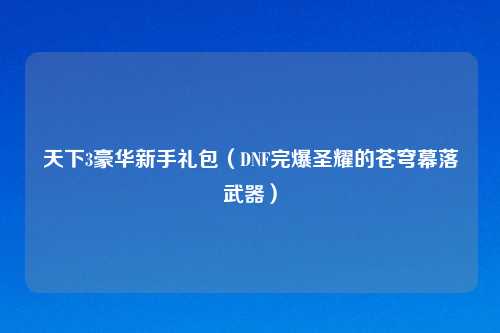 天下3豪华新手礼包（DNF完爆圣耀的苍穹幕落武器）