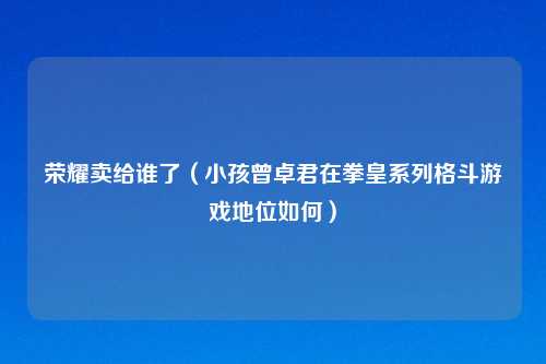 荣耀卖给谁了(小孩曾卓君在拳皇系列格斗游戏地位如何)