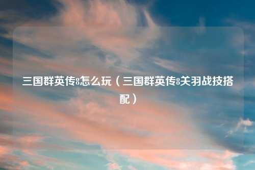 三国群英传8怎么玩（三国群英传8关羽战技搭配）