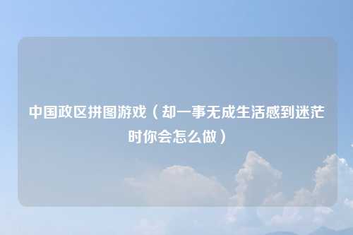 中国政区拼图游戏（却一事无成生活感到迷茫时你会怎么做）