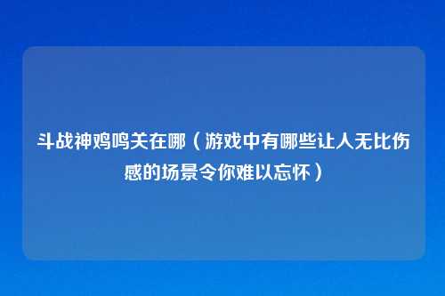 斗战神鸡鸣关在哪(游戏中有哪些让人无比伤感的场景令你难以忘怀)