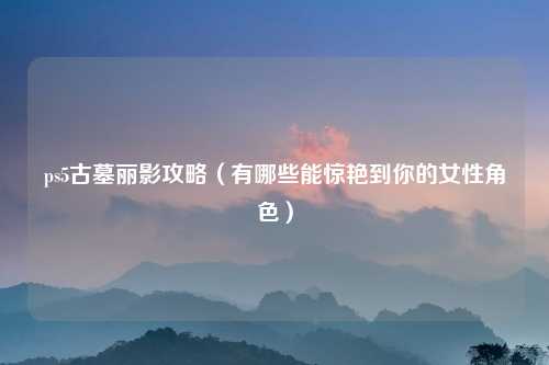 ps5古墓丽影攻略(有哪些能惊艳到你的女性角色)