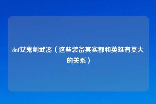 dnf女鬼剑武器(这些装备其实都和英雄有莫大的关系)