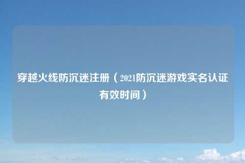 穿越火线防沉迷注册（2021防沉迷游戏实名认证有效时间）