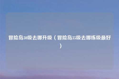 冒险岛30级去哪升级（冒险岛35级去哪练级最好）