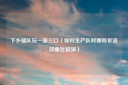 下乡插队玩一家三口（你对生产队时哪些农活印象比较深）