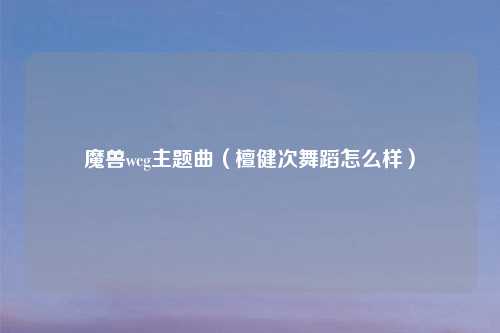 魔兽wcg主题曲（檀健次舞蹈怎么样）