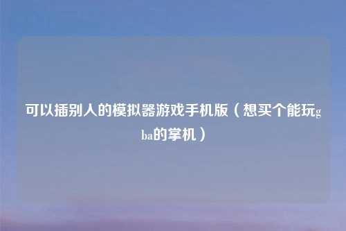 可以插别人的模拟器游戏手机版（想买个能玩gba的掌机）