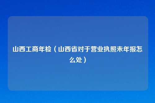 山西工商年检（山西省对于营业执照未年报怎么处）