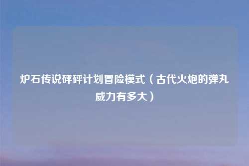 炉石传说砰砰计划冒险模式（古代火炮的弹丸威力有多大）