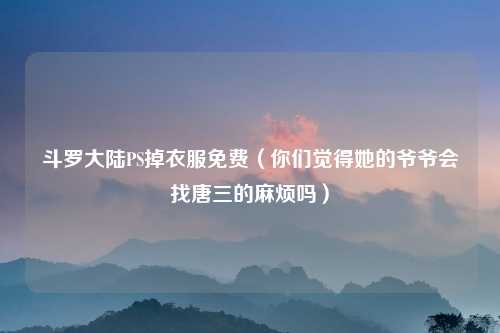 斗罗大陆PS掉衣服免费（你们觉得她的爷爷会找唐三的麻烦吗）