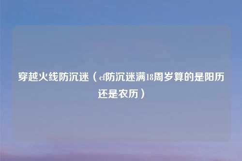 穿越火线防沉迷（cf防沉迷满18周岁算的是阳历还是农历）