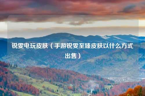 锐雯电玩皮肤（手游锐雯至臻皮肤以什么方式出售）