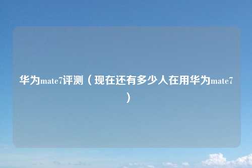 华为mate7评测（现在还有多少人在用华为mate7）