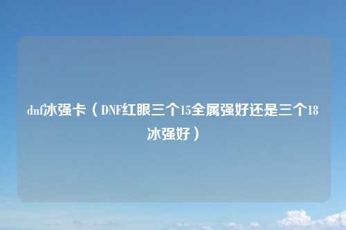 dnf冰强卡（DNF红眼三个15全属强好还是三个18冰强好）