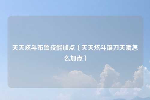 天天炫斗布鲁技能加点（天天炫斗镶刀天赋怎么加点）