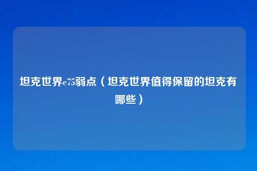 坦克世界e75弱点（坦克世界值得保留的坦克有哪些）