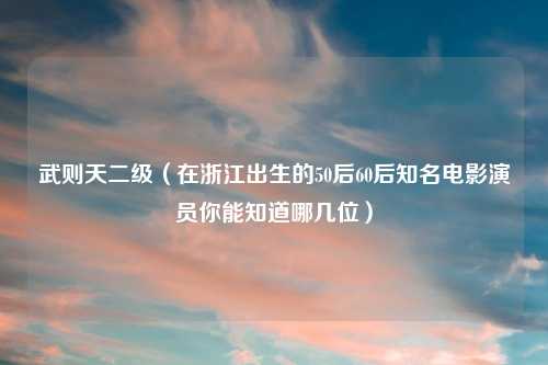 武则天二级（在浙江出生的50后60后知名电影演员你能知道哪几位）