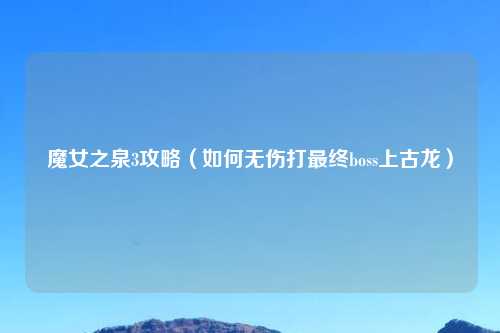 魔女之泉3攻略（如何无伤打最终boss上古龙）