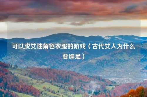 可以脱女性角色衣服的游戏（古代女人为什么要缠足）