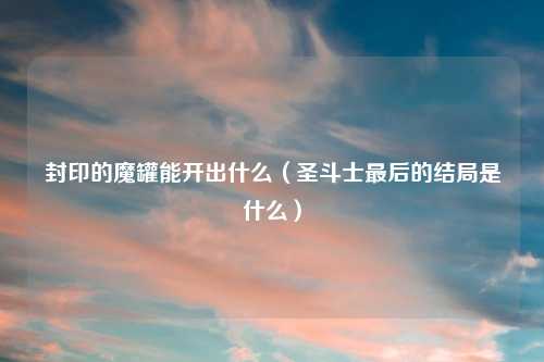 封印的魔罐能开出什么(圣斗士最后的结局是什么)