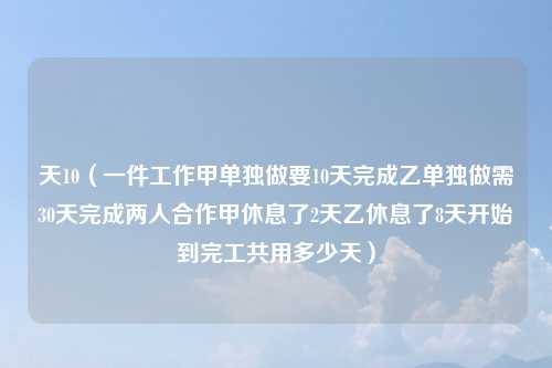 天10（一件工作甲单独做要10天完成乙单独做需30天完成两人合作甲休息了2天乙休息了8天开始到完工共用多少天）
