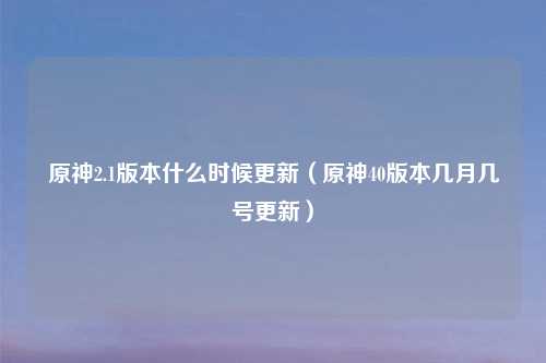 原神2.1版本什么时候更新（原神40版本几月几号更新）