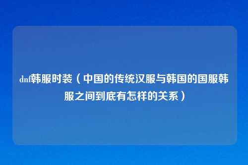 dnf韩服时装（中国的传统汉服与韩国的国服韩服之间到底有怎样的关系）