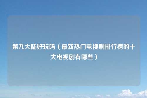 第九大陆好玩吗（最新热门电视剧排行榜的十大电视剧有哪些）