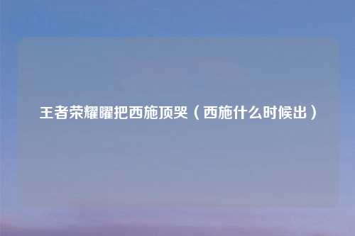 王者荣耀曜把西施顶哭（西施什么时候出）