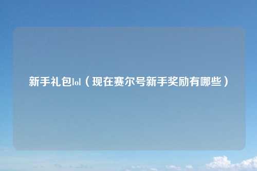 新手礼包lol（现在赛尔号新手奖励有哪些）