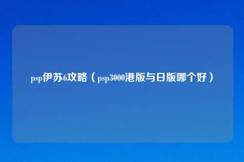 psp伊苏6攻略（psp3000港版与日版哪个好）