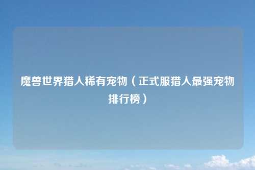 魔兽世界猎人稀有宠物（正式服猎人最强宠物排行榜）