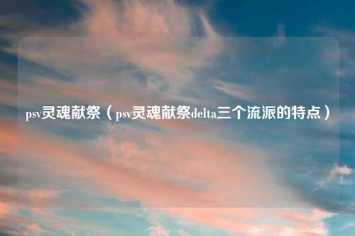 psv灵魂献祭（psv灵魂献祭delta三个流派的特点）