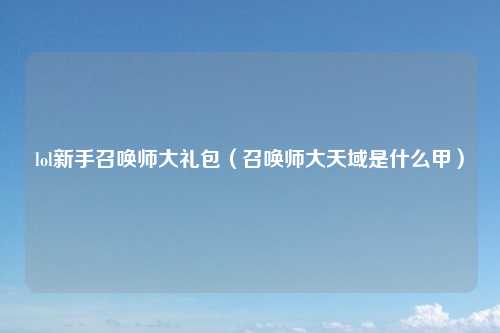 lol新手召唤师大礼包(召唤师大天域是什么甲)