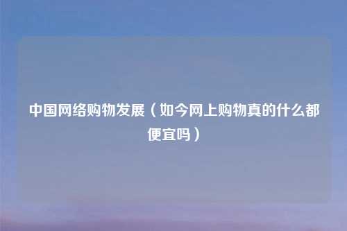 中国网络购物发展（如今网上购物真的什么都便宜吗）