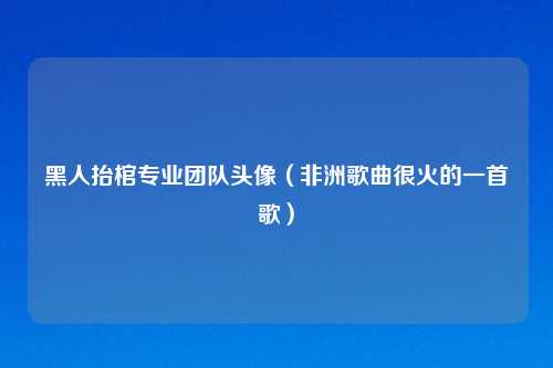 黑人抬棺专业团队头像（非洲歌曲很火的一首歌）