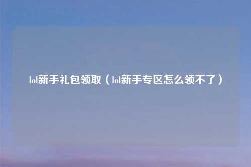 lol新手礼包领取（lol新手专区怎么领不了）