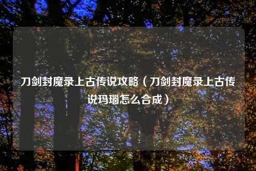 刀剑封魔录上古传说攻略（刀剑封魔录上古传说玛瑙怎么合成）