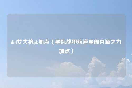 dnf女大枪pk加点（星际战甲航道星舰内源之力加点）