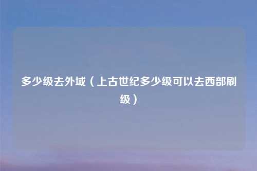 多少级去外域（上古世纪多少级可以去西部刷级）