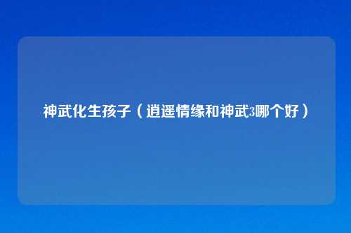 神武化生孩子（逍遥情缘和神武3哪个好）