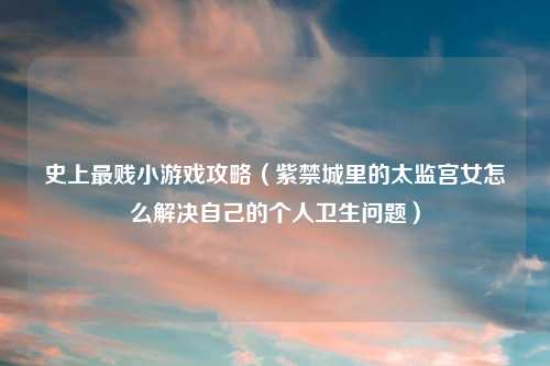 史上最贱小游戏攻略（紫禁城里的太监宫女怎么解决自己的个人卫生问题）
