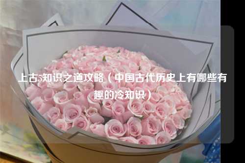 上古5知识之道攻略（中国古代历史上有哪些有趣的冷知识）
