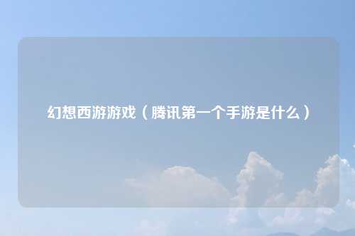 幻想西游游戏（腾讯第一个手游是什么）