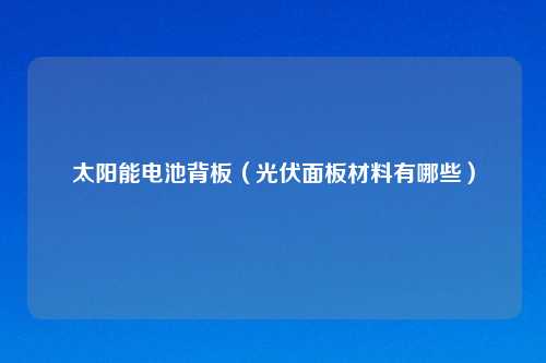 太阳能电池背板（光伏面板材料有哪些）