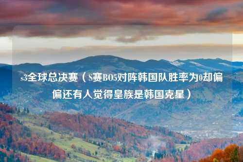 s3全球总决赛（S赛BO5对阵韩国队胜率为0却偏偏还有人觉得皇族是韩国克星）