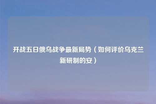 开战五日俄乌战争最新局势（如何评价乌克兰新研制的安）